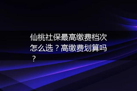仙桃社保最高缴费档次怎么选？高缴费划算吗？