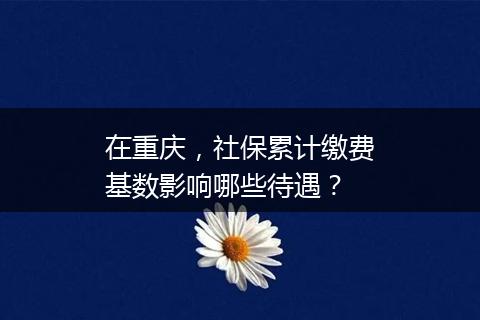 在重庆，社保累计缴费基数影响哪些待遇？