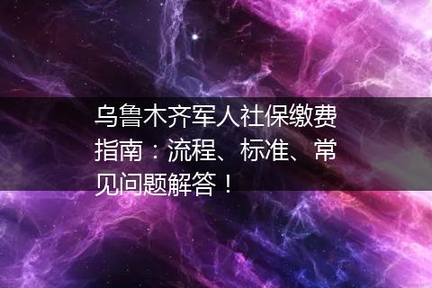 乌鲁木齐军人社保缴费指南：流程、标准、常见问题解答！