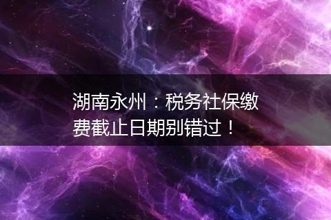 湖南永州：税务社保缴费截止日期别错过！