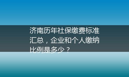 济南历年社保缴费标准汇总，企业和个人缴纳比例是多少？