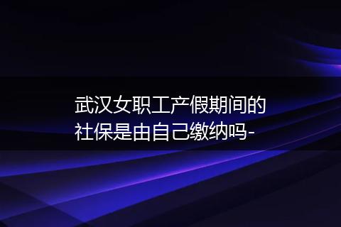 武汉女职工产假期间的社保是由自己缴纳吗-