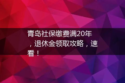 青岛社保缴费满20年，退休金领取攻略，速看！