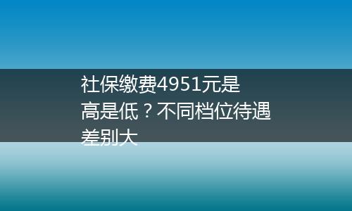 社保缴费4951元是高是低？不同档位待遇差别大
