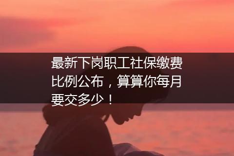 最新下岗职工社保缴费比例公布，算算你每月要交多少！