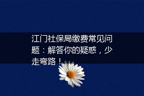 江门社保局缴费常见问题：解答你的疑惑，少走弯路！