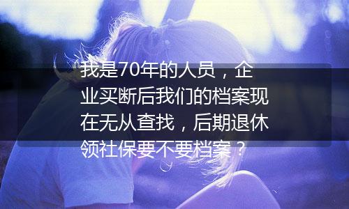 我是70年的人员，企业买断后我们的档案现在无从查找，后期退休领社保要不要档案？