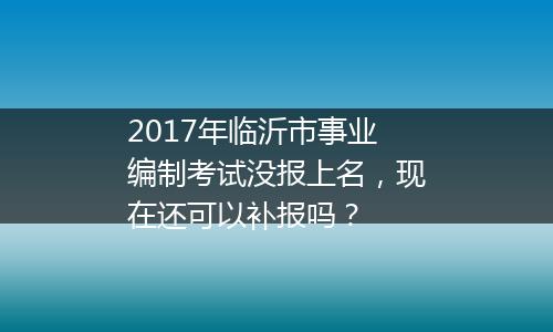2017年临沂市事业编制考试没报上名，现在还可以补报吗？