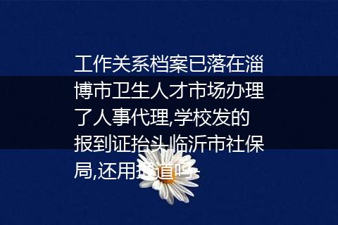 工作关系档案已落在淄博市卫生人才市场办理了人事代理,学校发的报到证抬头临沂市社保局,还用报道吗-