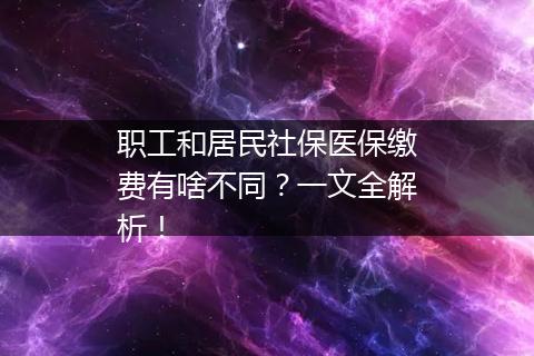 职工和居民社保医保缴费有啥不同？一文全解析！