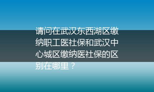 请问在武汉东西湖区缴纳职工医社保和武汉中心城区缴纳医社保的区别在哪里？