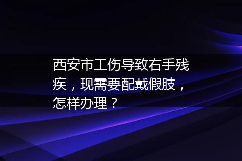 西安市工伤导致右手残疾，现需要配戴假肢，怎样办理？