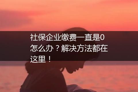 社保企业缴费一直是0怎么办？解决方法都在这里！