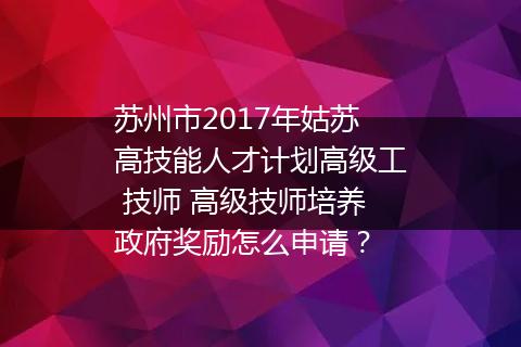 苏州市2017年姑苏高技能人才计划高级工 技师 高级技师培养政府奖励怎么申请？