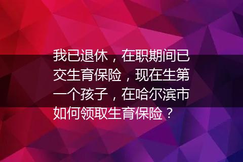 我已退休，在职期间已交生育保险，现在生第一个孩子，在哈尔滨市如何领取生育保险？