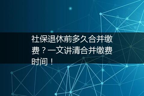 社保退休前多久合并缴费？一文讲清合并缴费时间！