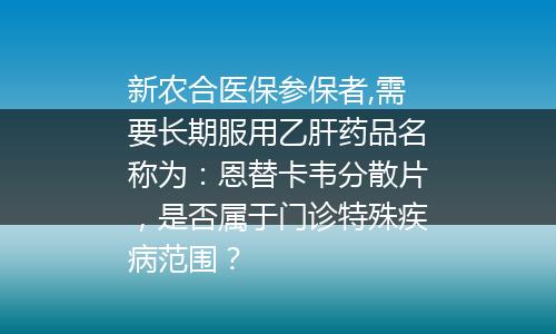 新农合医保参保者,需要长期服用乙肝药品名称为：恩替卡韦分散片，是否属于门诊特殊疾病范围？