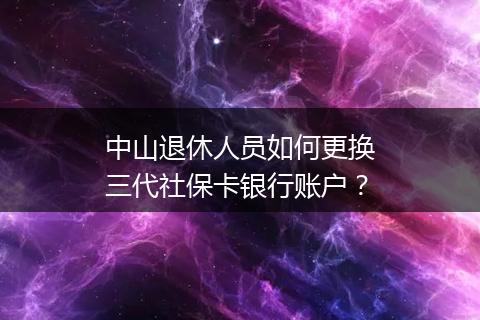中山退休人员如何更换三代社保卡银行账户？