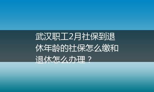 武汉职工2月社保到退休年龄的社保怎么缴和退休怎么办理？