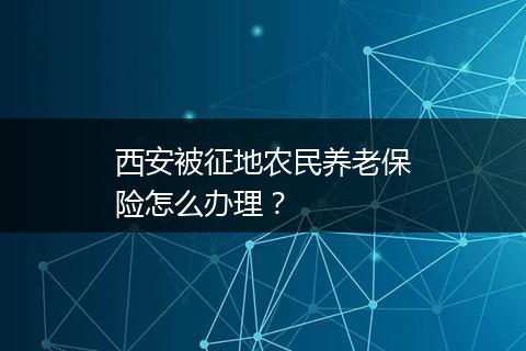 西安被征地农民养老保险怎么办理？