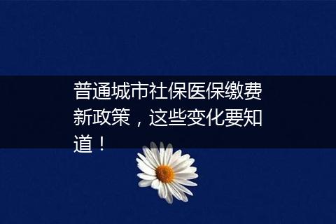 普通城市社保医保缴费新政策，这些变化要知道！
