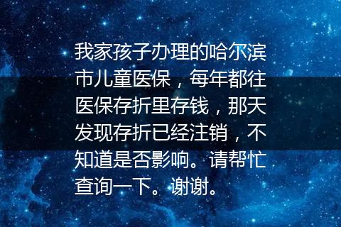 我家孩子办理的哈尔滨市儿童医保，每年都往医保存折里存钱，那天发现存折已经注销，不知道是否影响。请帮忙查询一下。谢谢。