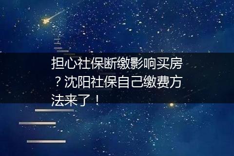 担心社保断缴影响买房？沈阳社保自己缴费方法来了！