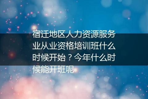 宿迁地区人力资源服务业从业资格培训班什么时候开始？今年什么时候能开班呢