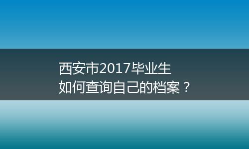 西安市2017毕业生如何查询自己的档案？