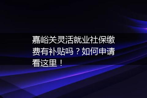 嘉峪关灵活就业社保缴费有补贴吗？如何申请看这里！