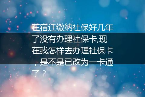 在宿迁缴纳社保好几年了没有办理社保卡,现在我怎样去办理社保卡，是不是已改为一卡通了？