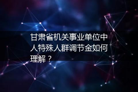 甘肃省机关事业单位中人特殊人群调节金如何理解？