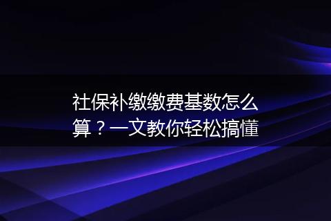社保补缴缴费基数怎么算？一文教你轻松搞懂