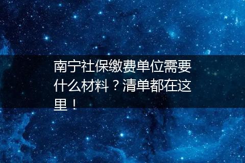 南宁社保缴费单位需要什么材料？清单都在这里！