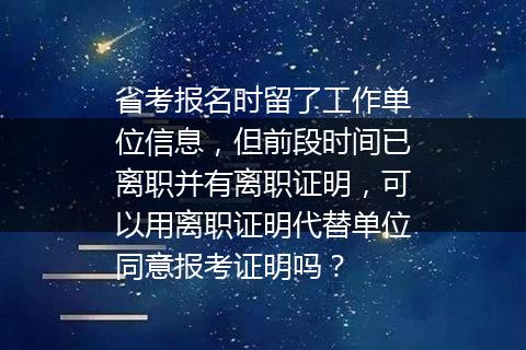 省考报名时留了工作单位信息，但前段时间已离职并有离职证明，可以用离职证明代替单位同意报考证明吗？