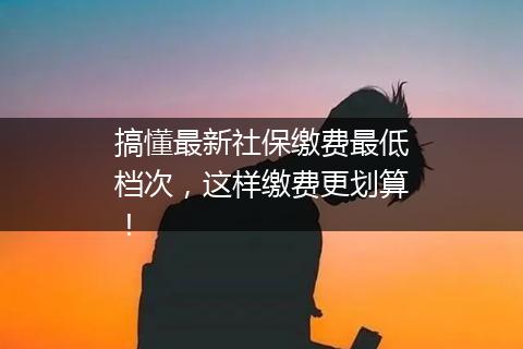 搞懂最新社保缴费最低档次，这样缴费更划算！