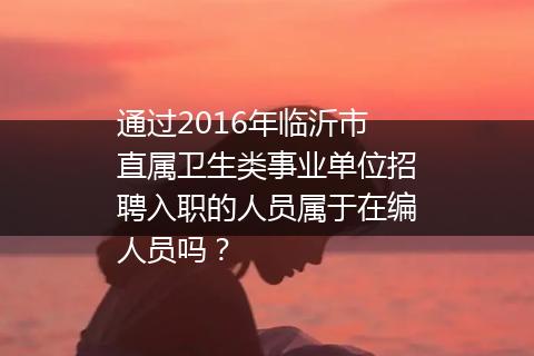 通过2016年临沂市直属卫生类事业单位招聘入职的人员属于在编人员吗？