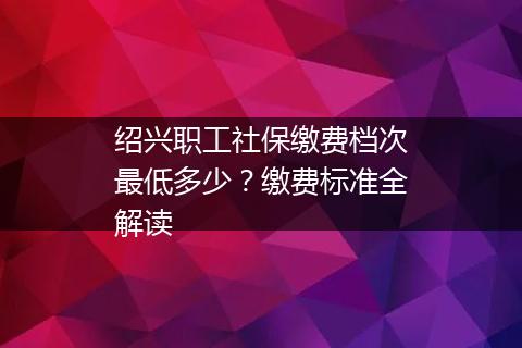 绍兴职工社保缴费档次最低多少？缴费标准全解读