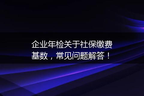 企业年检关于社保缴费基数，常见问题解答！