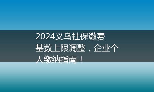 2024义乌社保缴费基数上限调整，企业个人缴纳指南！