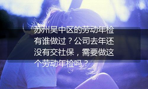 苏州吴中区的劳动年检有谁做过？公司去年还没有交社保，需要做这个劳动年检吗？