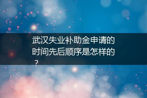 武汉失业补助金申请的时间先后顺序是怎样的？