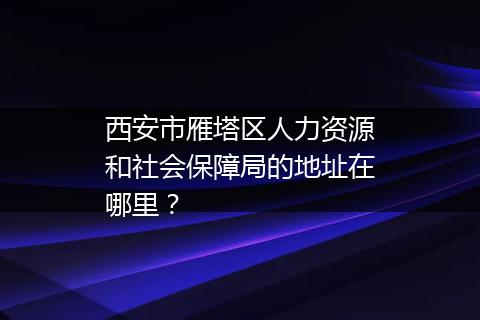 西安市雁塔区人力资源和社会保障局的地址在哪里？