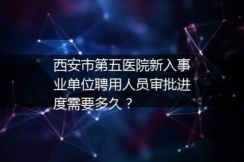 西安市第五医院新入事业单位聘用人员审批进度需要多久？