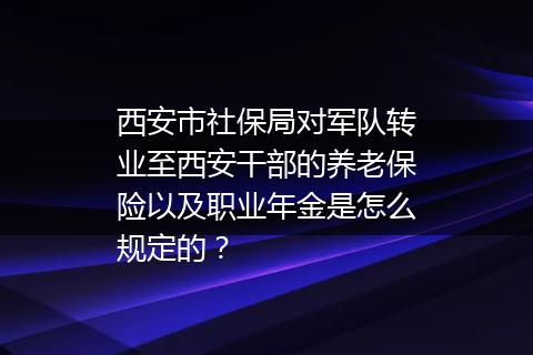 西安市社保局对军队转业至西安干部的养老保险以及职业年金是怎么规定的？