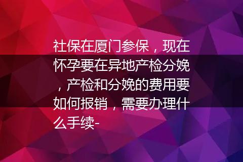 社保在厦门参保，现在怀孕要在异地产检分娩，产检和分娩的费用要如何报销，需要办理什么手续-