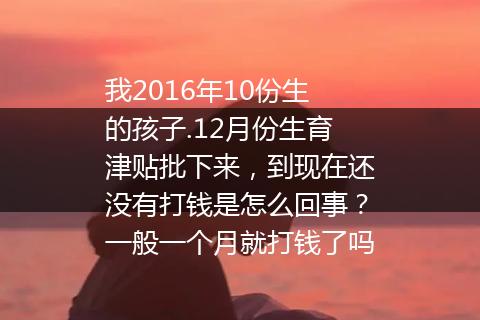 我2016年10份生的孩子.12月份生育津贴批下来，到现在还没有打钱是怎么回事？一般一个月就打钱了吗