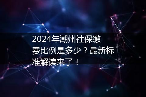 2024年潮州社保缴费比例是多少？最新标准解读来了！
