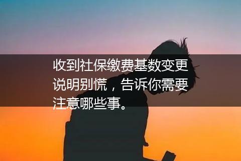 收到社保缴费基数变更说明别慌，告诉你需要注意哪些事。