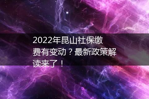 2022年昆山社保缴费有变动？最新政策解读来了！
